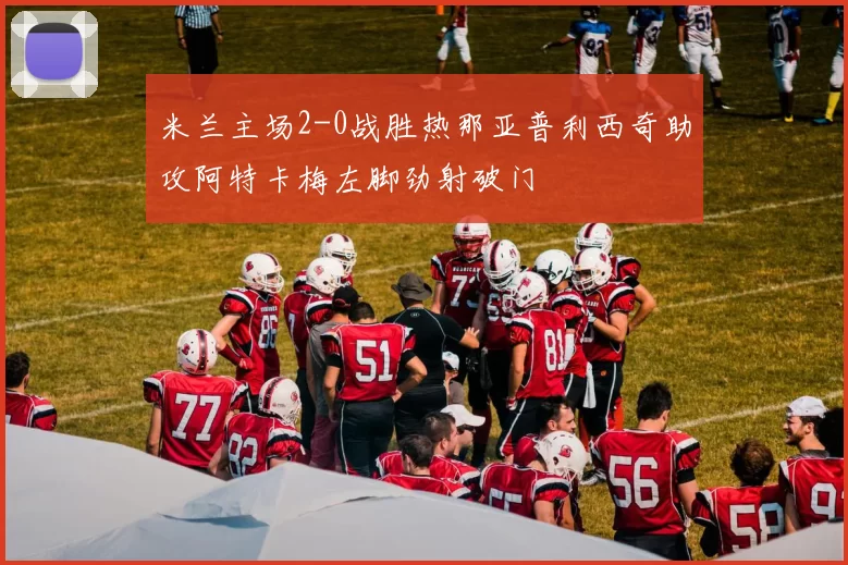 米兰主场2-0战胜热那亚普利西奇助攻阿特卡梅左脚劲射破门