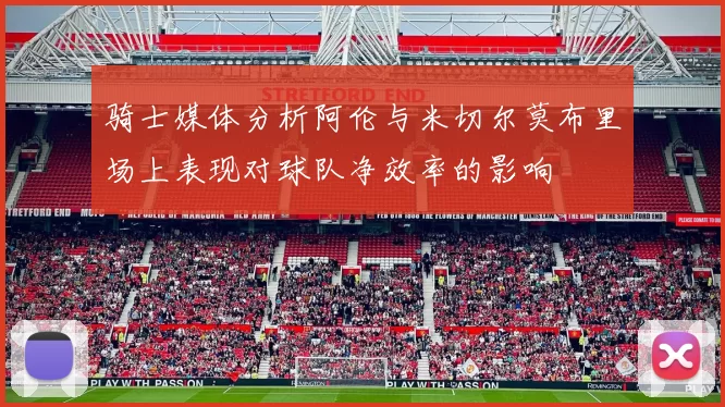 骑士媒体分析阿伦与米切尔莫布里场上表现对球队净效率的影响