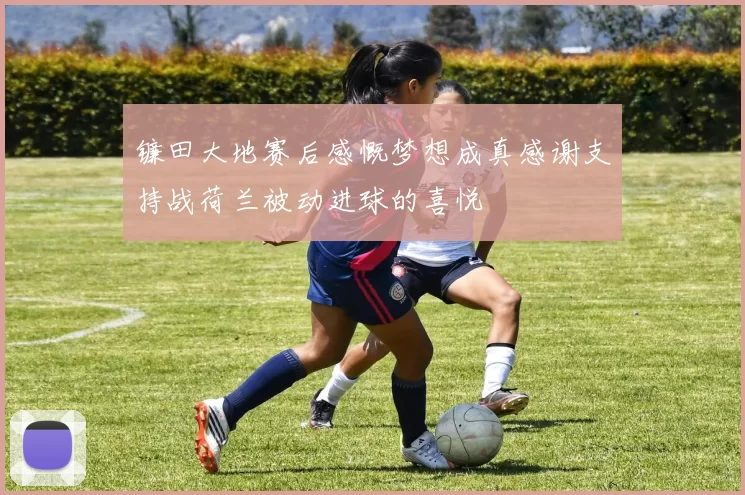 镰田大地赛后感慨梦想成真感谢支持战荷兰被动进球的喜悦