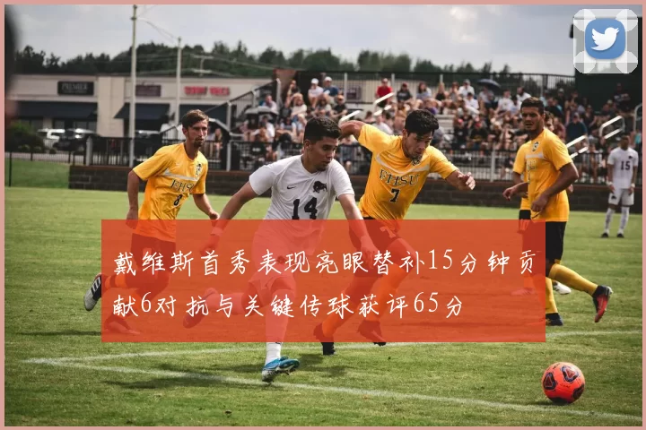 戴维斯首秀表现亮眼替补15分钟贡献6对抗与关键传球获评65分