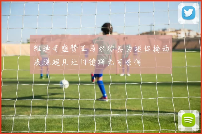 维迪奇盛赞亚马尔称其为迷你梅西表现超凡让门德斯无可奈何