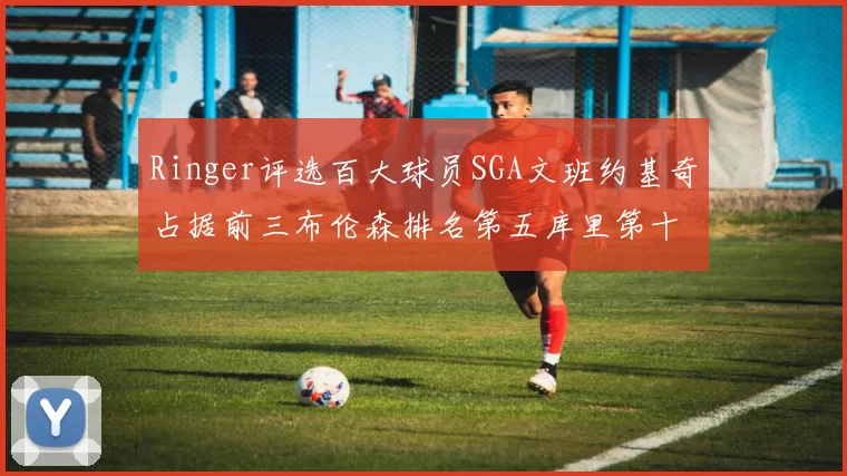 Ringer评选百大球员SGA文班约基奇占据前三布伦森排名第五库里第十杜兰特第十六詹姆斯第二十