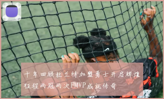 十年回顾杜兰特加盟勇士开启辉煌征程两冠两次FMVP成就传奇