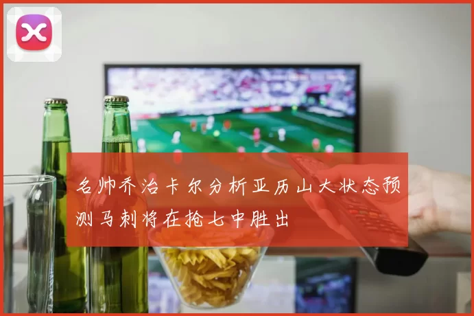 名帅乔治卡尔分析亚历山大状态预测马刺将在抢七中胜出