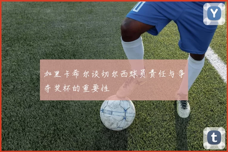 加里卡希尔谈切尔西球员责任与争夺奖杯的重要性