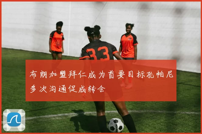 布朗加盟拜仁成为首要目标孔帕尼多次沟通促成转会