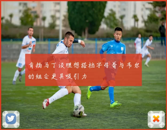 肯扬马丁谈理想搭档字母哥与韦尔的组合更具吸引力
