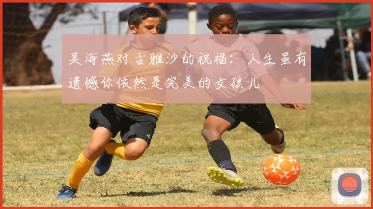 吴海燕对古雅沙的祝福：人生虽有遗憾你依然是完美的女孩儿