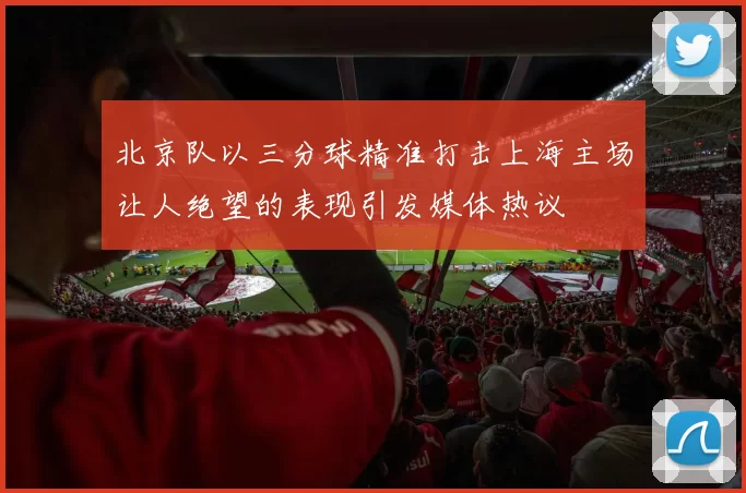 北京队以三分球精准打击上海主场让人绝望的表现引发媒体热议