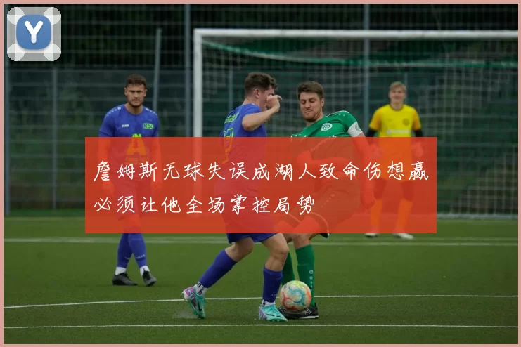 詹姆斯无球失误成湖人致命伤想赢必须让他全场掌控局势