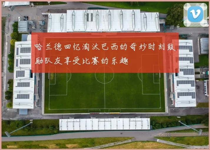 哈兰德回忆淘汰巴西的奇妙时刻鼓励队友享受比赛的乐趣