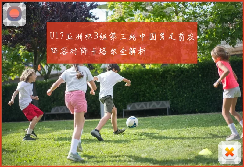 U17亚洲杯B组第三轮中国男足首发阵容对阵卡塔尔全解析