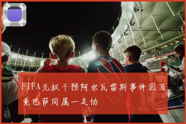 FIFA无权干预阿尔瓦雷斯事件因马竞巴萨同属一足协