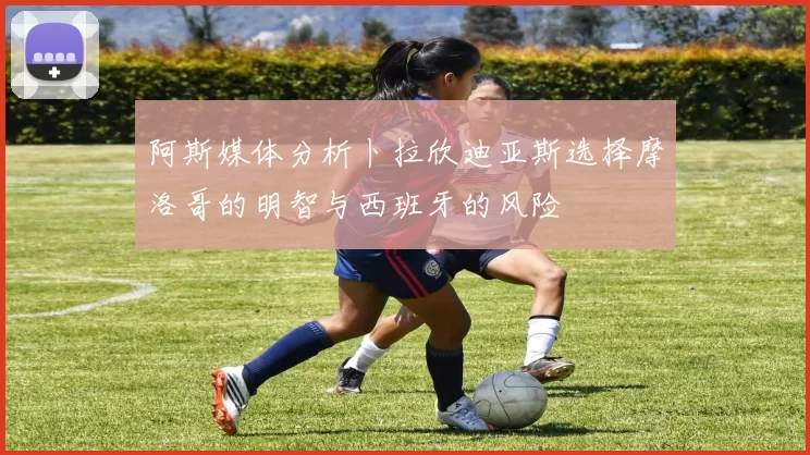 阿斯媒体分析卜拉欣迪亚斯选择摩洛哥的明智与西班牙的风险