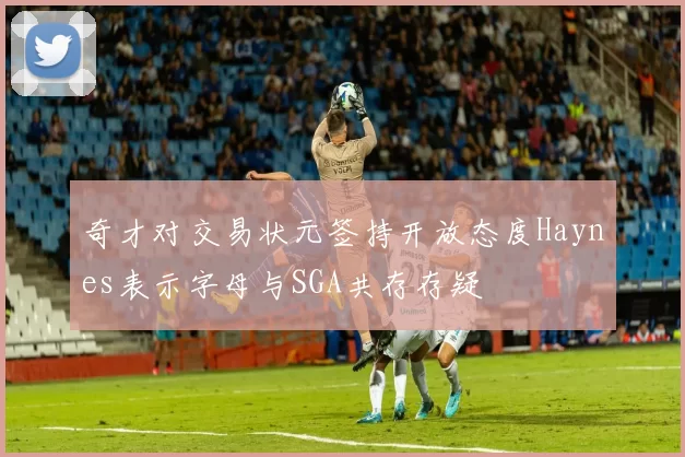奇才对交易状元签持开放态度Haynes表示字母与SGA共存存疑
