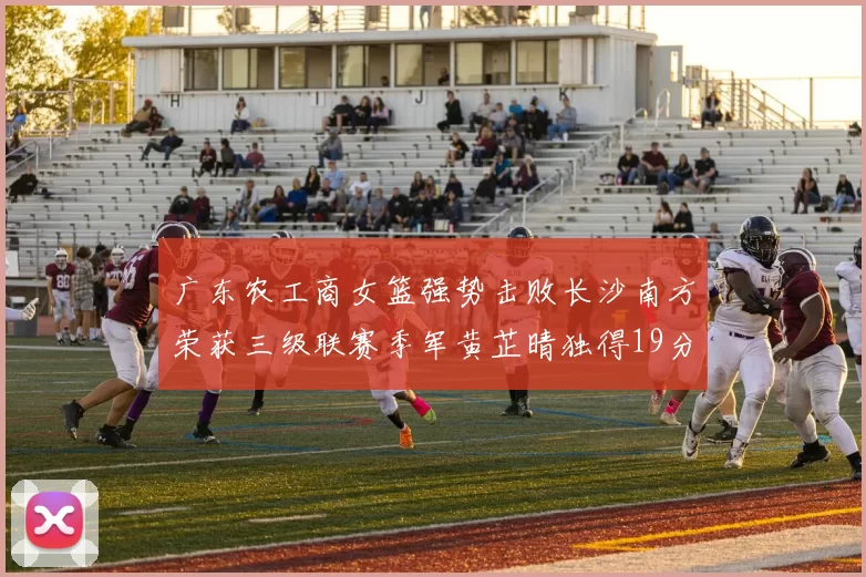 广东农工商女篮强势击败长沙南方荣获三级联赛季军黄芷晴独得19分助力胜利