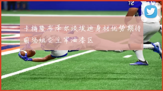 卡梅隆布泽尔谈埃迪身材优势期待前场组合主宰油漆区
