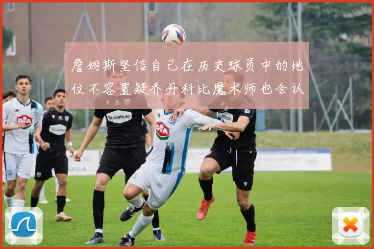詹姆斯坚信自己在历史球员中的地位不容置疑乔丹科比魔术师也会认同