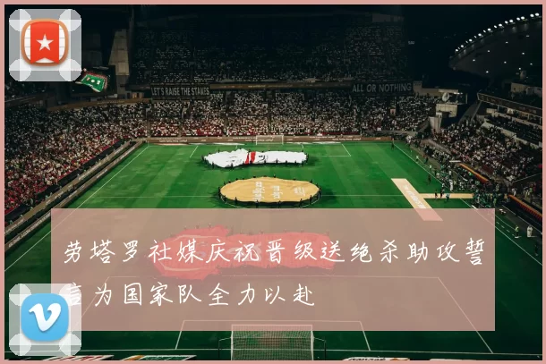 劳塔罗社媒庆祝晋级送绝杀助攻誓言为国家队全力以赴