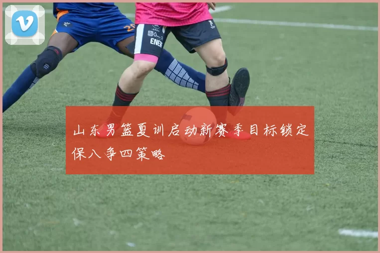 山东男篮夏训启动新赛季目标锁定保八争四策略