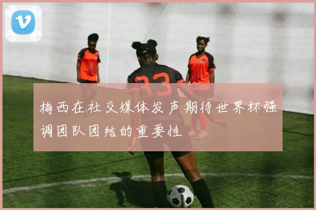 梅西在社交媒体发声期待世界杯强调团队团结的重要性