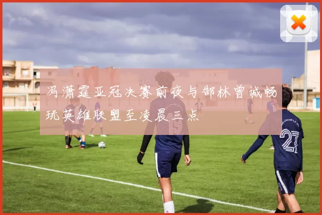 冯潇霆亚冠决赛前夜与郜林曾诚畅玩英雄联盟至凌晨三点