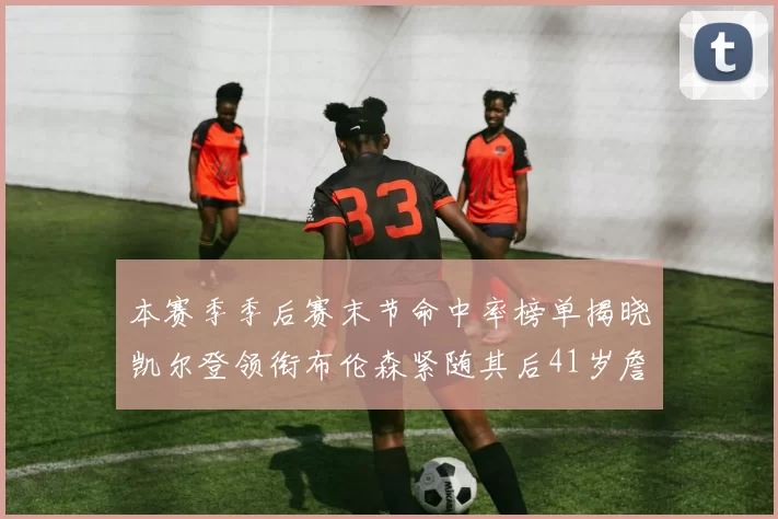 本赛季季后赛末节命中率榜单揭晓凯尔登领衔布伦森紧随其后41岁詹姆斯也在其中