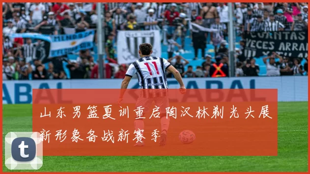 山东男篮夏训重启陶汉林剃光头展新形象备战新赛季